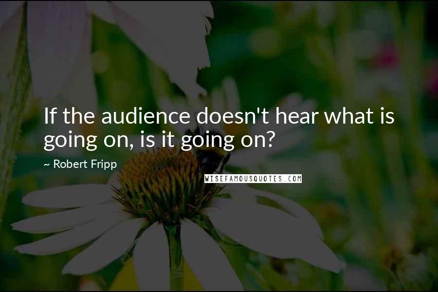 Robert Fripp Quotes: If the audience doesn't hear what is going on, is it going on?