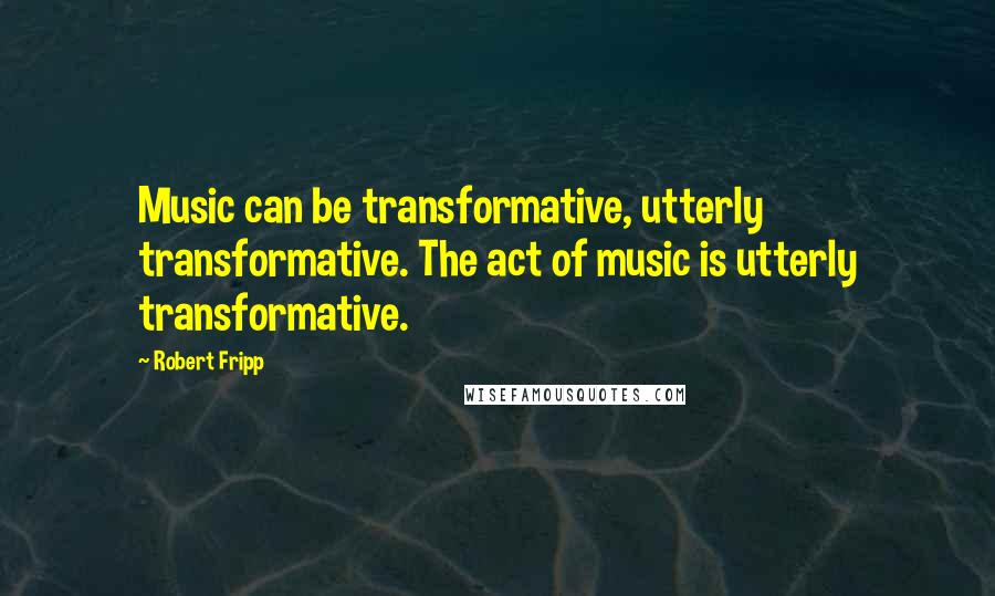 Robert Fripp Quotes: Music can be transformative, utterly transformative. The act of music is utterly transformative.