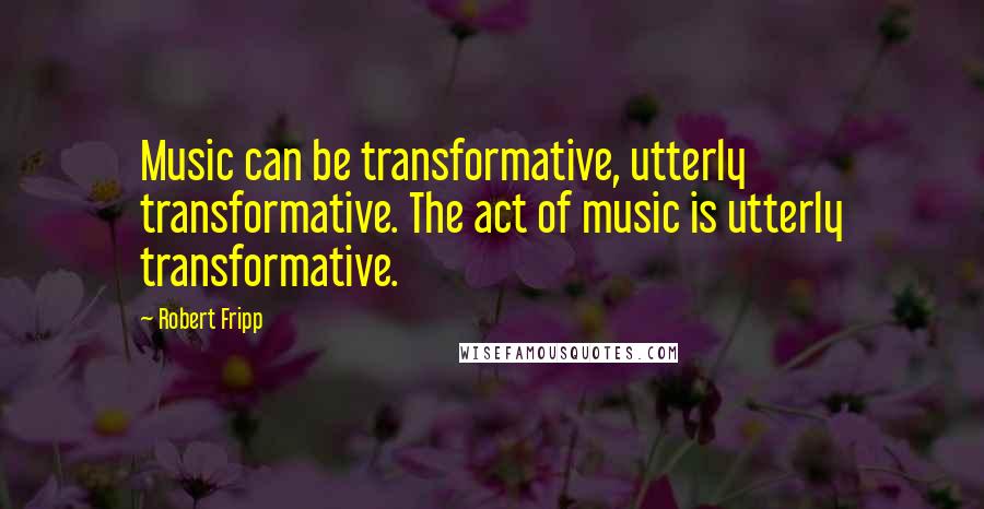 Robert Fripp Quotes: Music can be transformative, utterly transformative. The act of music is utterly transformative.