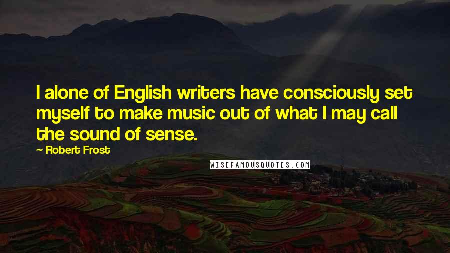 Robert Frost Quotes: I alone of English writers have consciously set myself to make music out of what I may call the sound of sense.