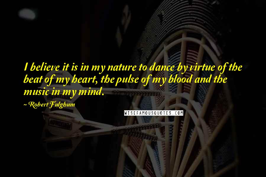 Robert Fulghum Quotes: I believe it is in my nature to dance by virtue of the beat of my heart, the pulse of my blood and the music in my mind.