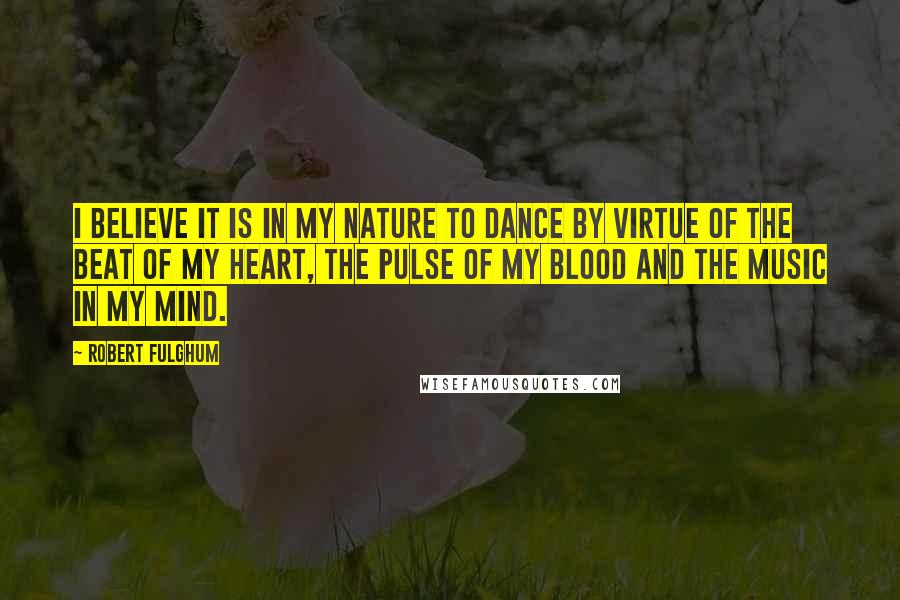 Robert Fulghum Quotes: I believe it is in my nature to dance by virtue of the beat of my heart, the pulse of my blood and the music in my mind.