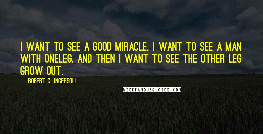 Robert G. Ingersoll Quotes: I want to see a good miracle. I want to see a man with oneleg, and then I want to see the other leg grow out.