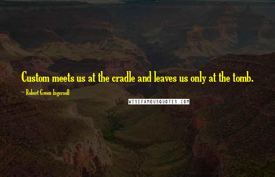 Robert Green Ingersoll Quotes: Custom meets us at the cradle and leaves us only at the tomb.