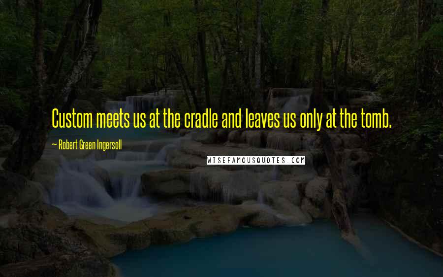 Robert Green Ingersoll Quotes: Custom meets us at the cradle and leaves us only at the tomb.