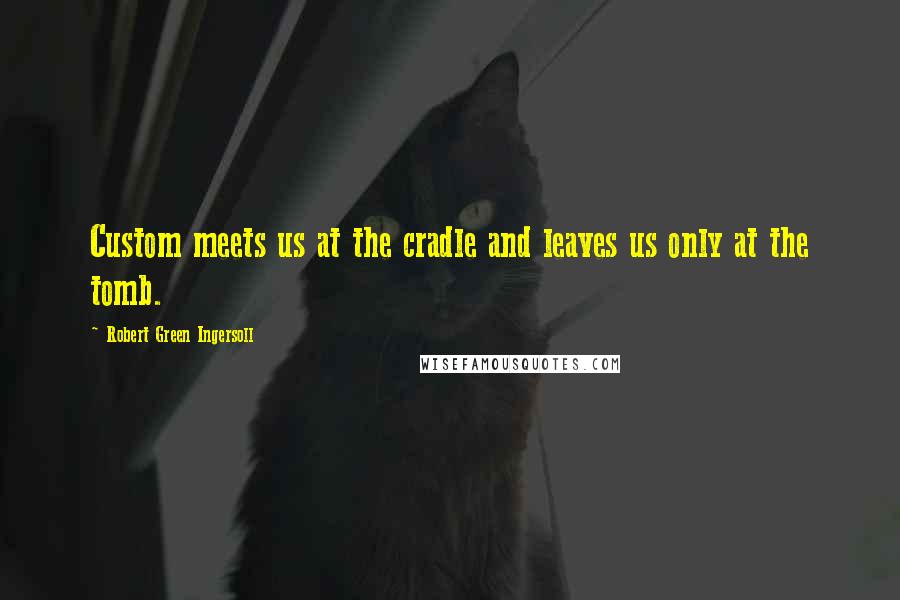 Robert Green Ingersoll Quotes: Custom meets us at the cradle and leaves us only at the tomb.