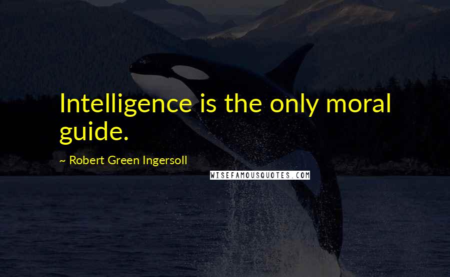 Robert Green Ingersoll Quotes: Intelligence is the only moral guide.