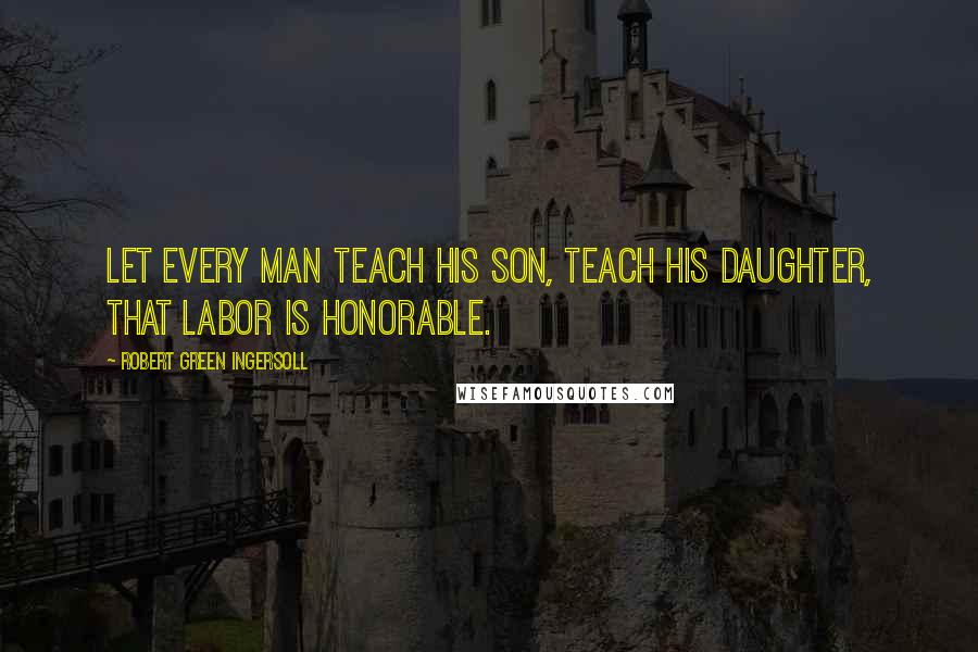 Robert Green Ingersoll Quotes: Let every man teach his son, teach his daughter, that labor is honorable.