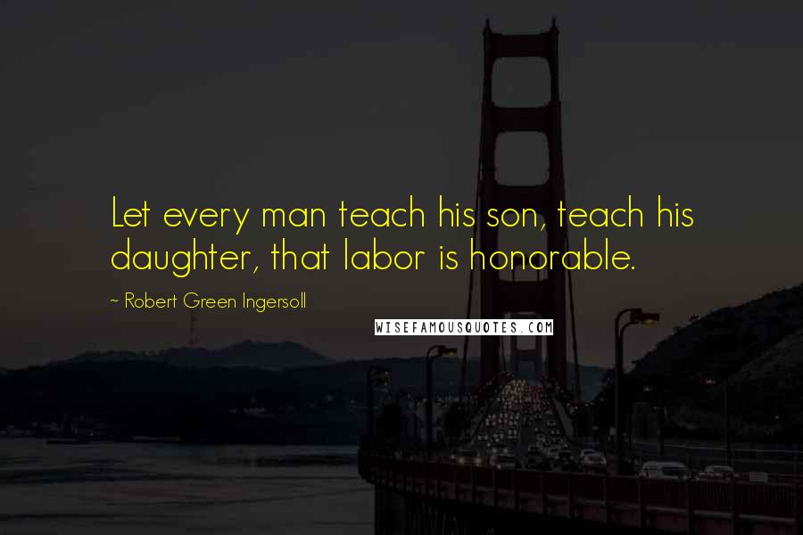 Robert Green Ingersoll Quotes: Let every man teach his son, teach his daughter, that labor is honorable.