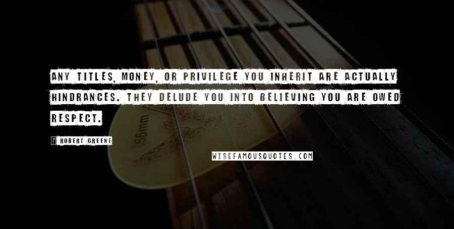 Robert Greene Quotes: Any titles, money, or privilege you inherit are actually hindrances. They delude you into believing you are owed respect.