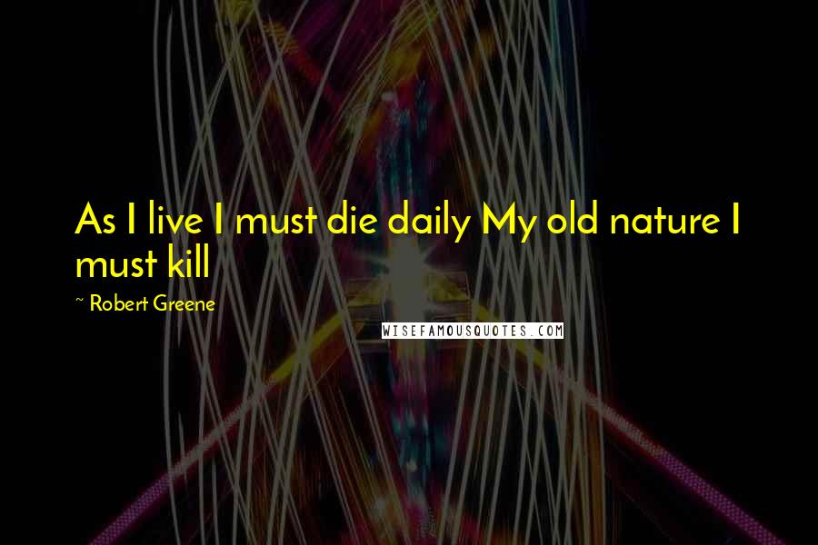 Robert Greene Quotes: As I live I must die daily My old nature I must kill