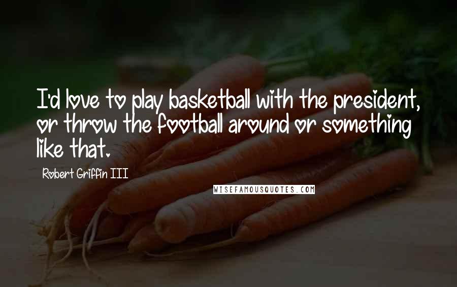 Robert Griffin III Quotes: I'd love to play basketball with the president, or throw the football around or something like that.