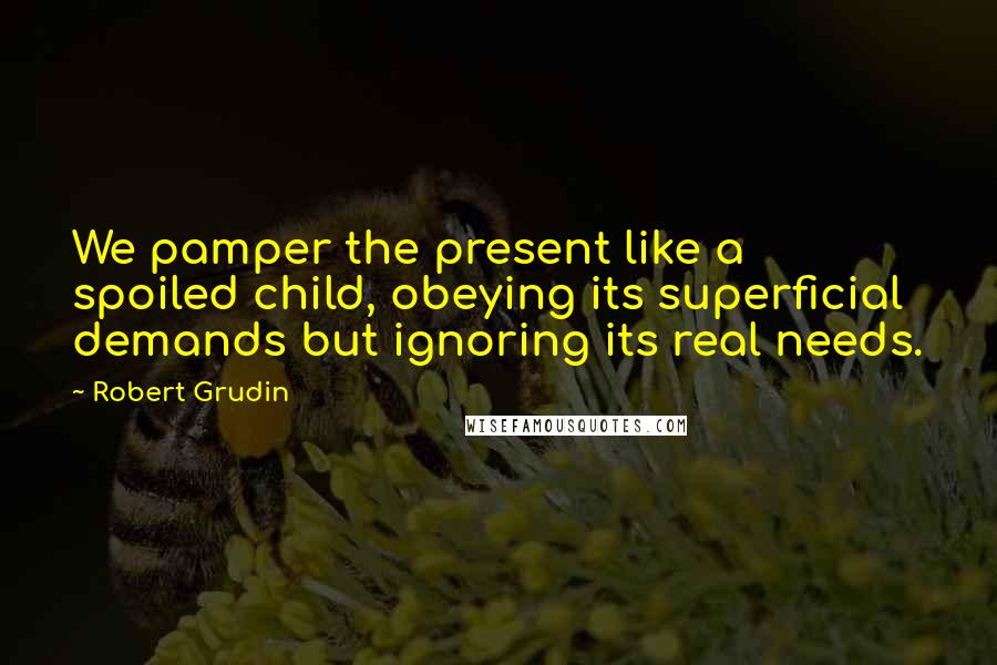 Robert Grudin Quotes: We pamper the present like a spoiled child, obeying its superficial demands but ignoring its real needs.