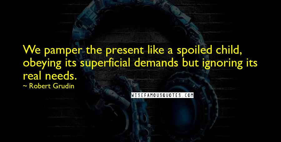 Robert Grudin Quotes: We pamper the present like a spoiled child, obeying its superficial demands but ignoring its real needs.