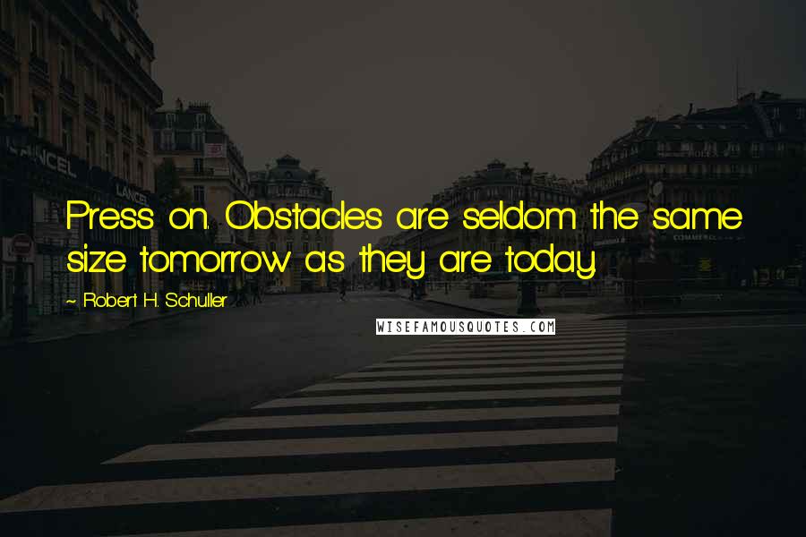 Robert H. Schuller Quotes: Press on. Obstacles are seldom the same size tomorrow as they are today.