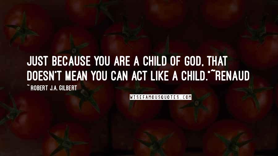 Robert J.A. Gilbert Quotes: Just because you are a child of God, that doesn't mean you can act like a child."~Renaud