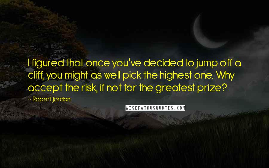 Robert Jordan Quotes: I figured that once you've decided to jump off a cliff, you might as well pick the highest one. Why accept the risk, if not for the greatest prize?