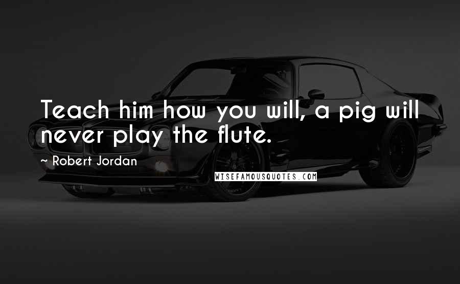 Robert Jordan Quotes: Teach him how you will, a pig will never play the flute.