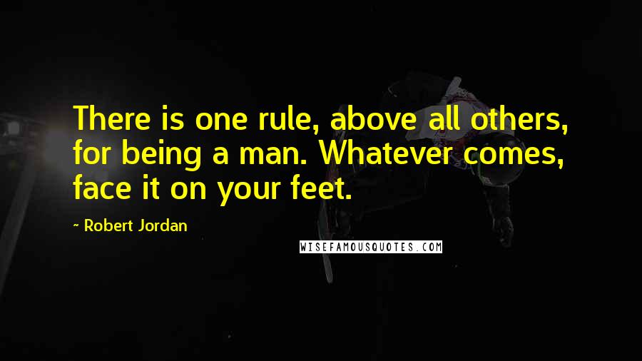 Robert Jordan Quotes: There is one rule, above all others, for being a man. Whatever comes, face it on your feet.