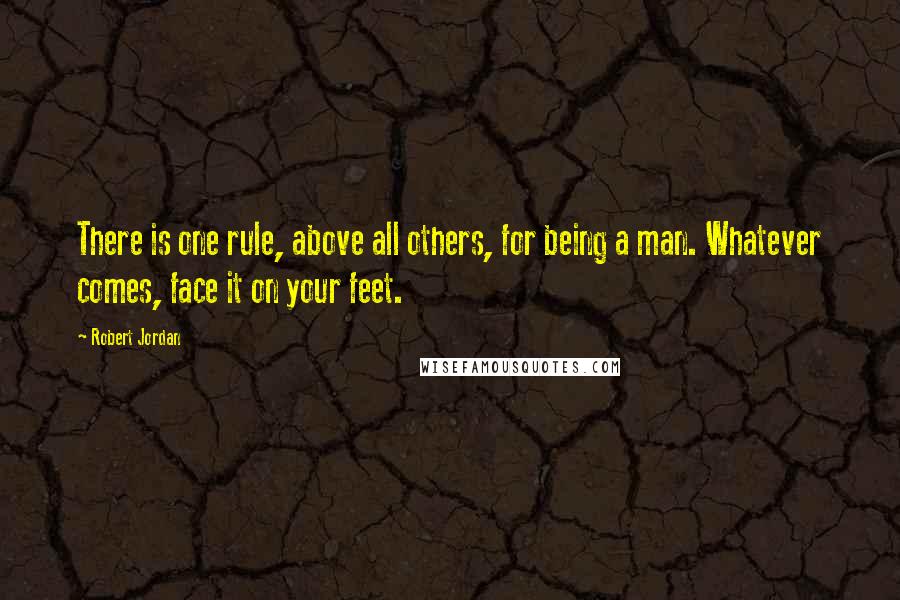 Robert Jordan Quotes: There is one rule, above all others, for being a man. Whatever comes, face it on your feet.