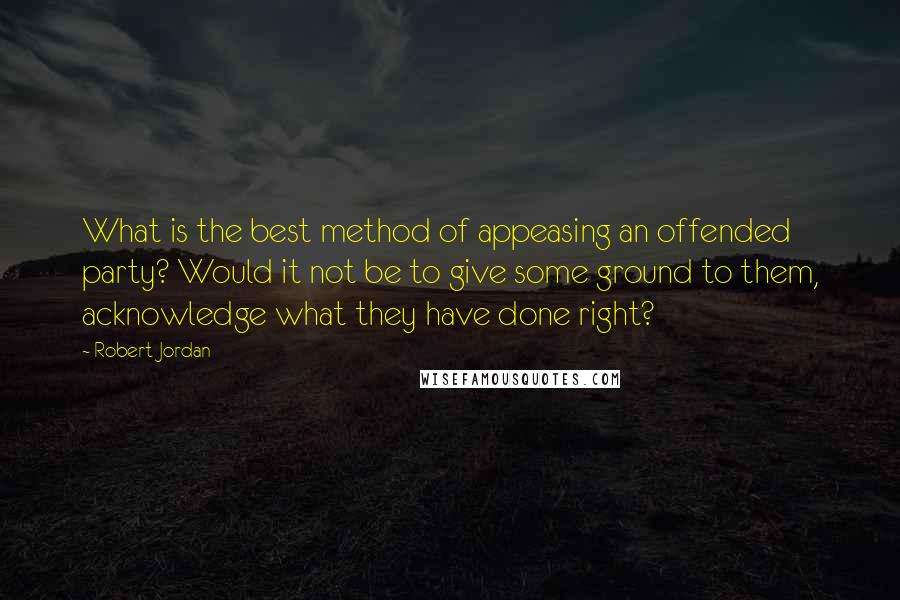 Robert Jordan Quotes: What is the best method of appeasing an offended party? Would it not be to give some ground to them, acknowledge what they have done right?