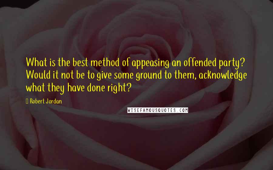 Robert Jordan Quotes: What is the best method of appeasing an offended party? Would it not be to give some ground to them, acknowledge what they have done right?