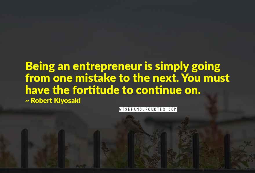 Robert Kiyosaki Quotes: Being an entrepreneur is simply going from one mistake to the next. You must have the fortitude to continue on.