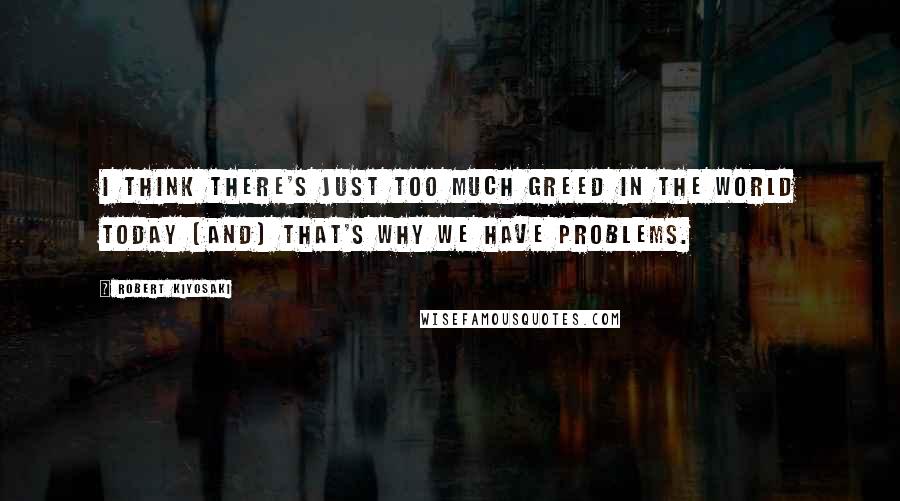 Robert Kiyosaki Quotes: I think there's just too much greed in the world today [and] that's why we have problems.