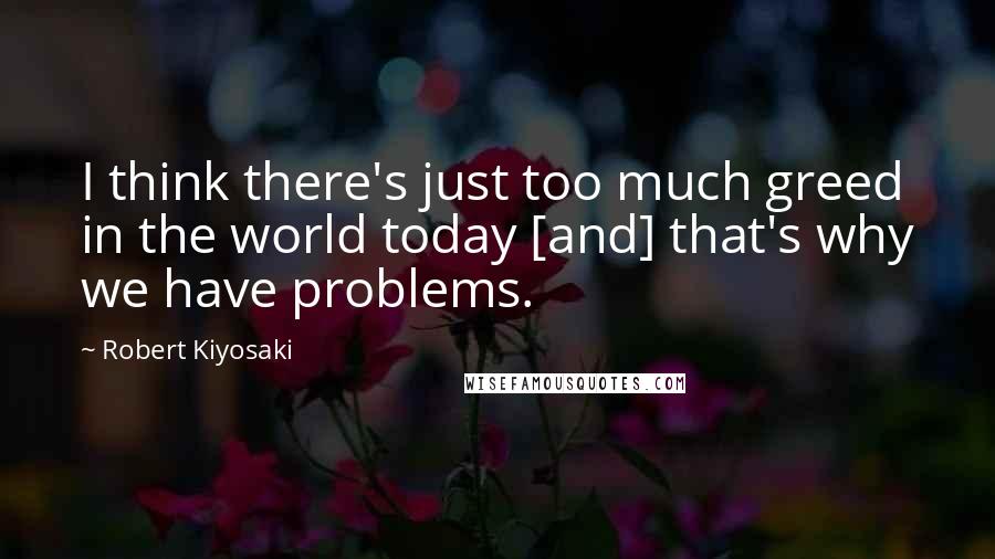 Robert Kiyosaki Quotes: I think there's just too much greed in the world today [and] that's why we have problems.