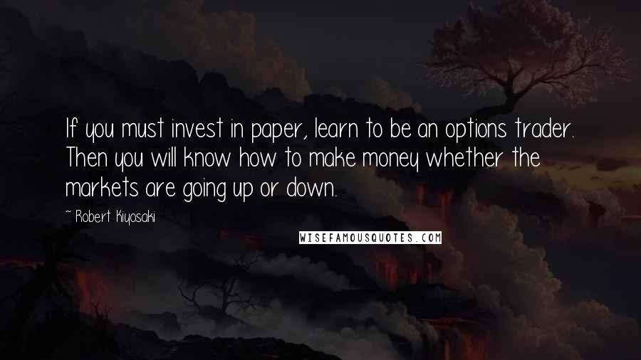 Robert Kiyosaki Quotes: If you must invest in paper, learn to be an options trader. Then you will know how to make money whether the markets are going up or down.