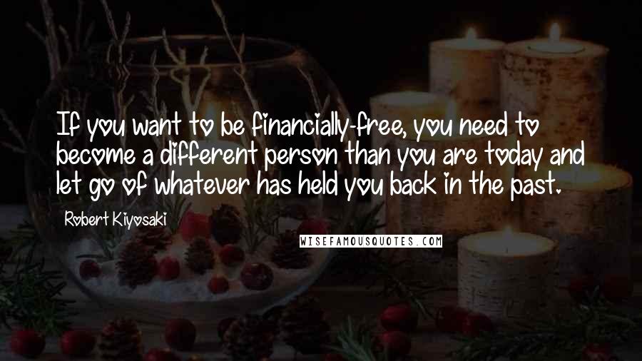 Robert Kiyosaki Quotes: If you want to be financially-free, you need to become a different person than you are today and let go of whatever has held you back in the past.