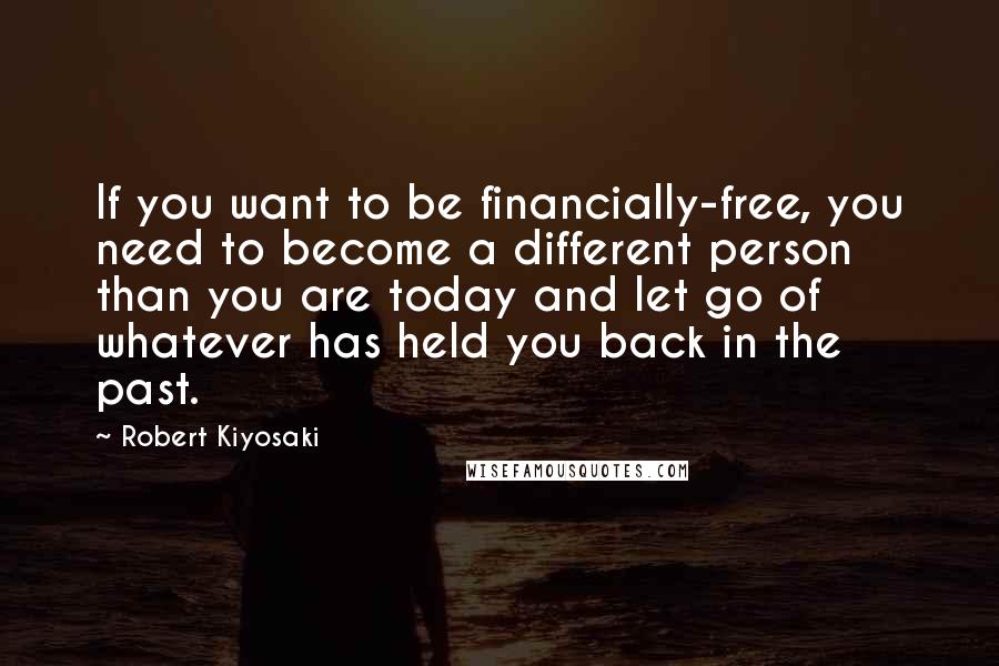 Robert Kiyosaki Quotes: If you want to be financially-free, you need to become a different person than you are today and let go of whatever has held you back in the past.