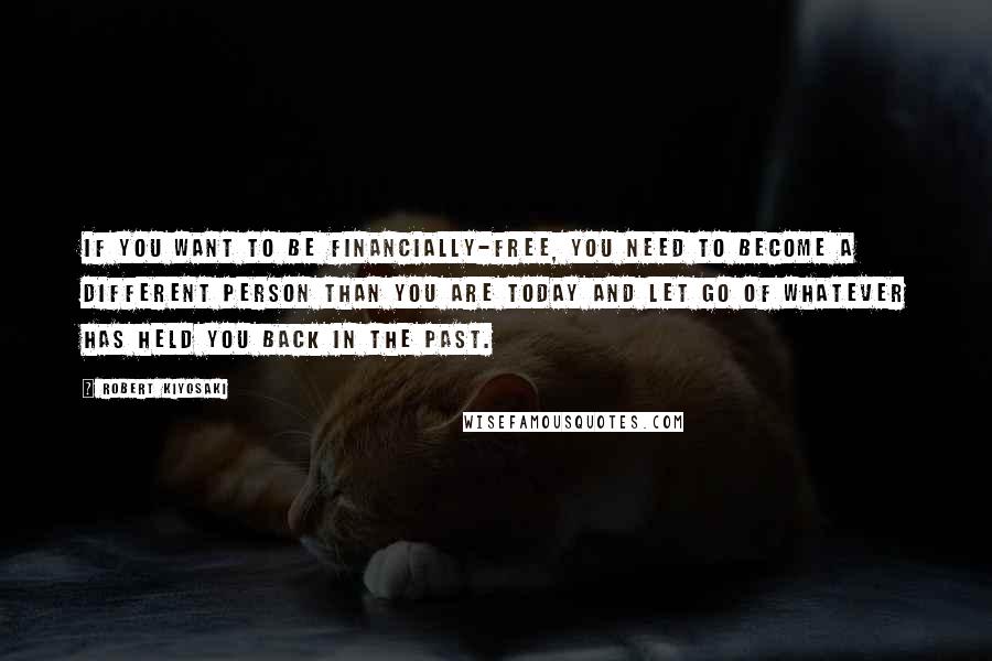 Robert Kiyosaki Quotes: If you want to be financially-free, you need to become a different person than you are today and let go of whatever has held you back in the past.