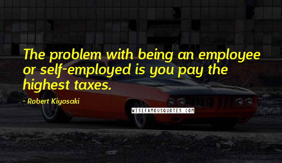 Robert Kiyosaki Quotes: The problem with being an employee or self-employed is you pay the highest taxes.