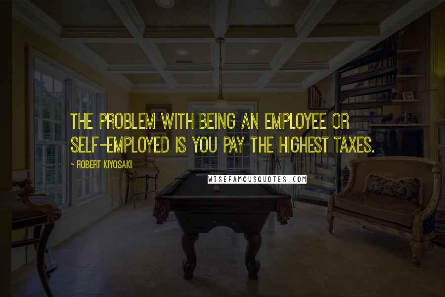 Robert Kiyosaki Quotes: The problem with being an employee or self-employed is you pay the highest taxes.