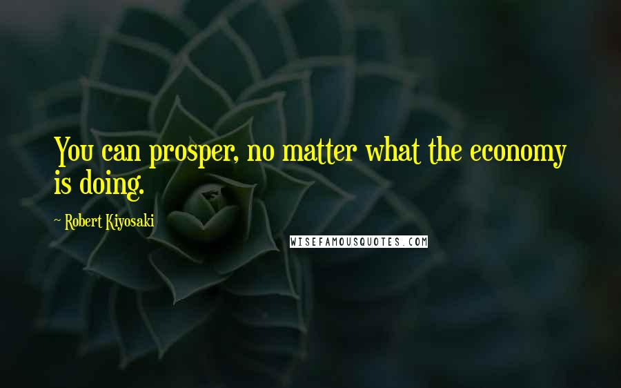 Robert Kiyosaki Quotes: You can prosper, no matter what the economy is doing.