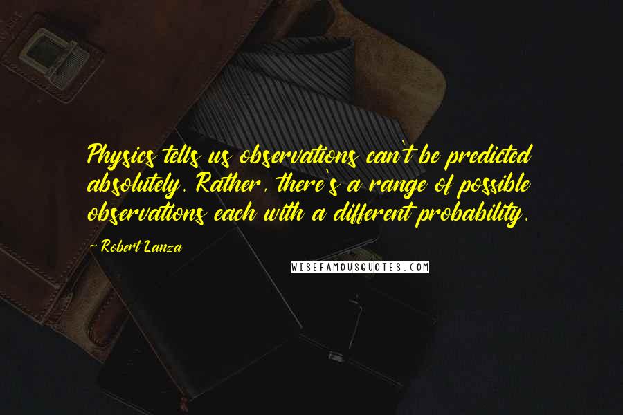 Robert Lanza Quotes: Physics tells us observations can't be predicted absolutely. Rather, there's a range of possible observations each with a different probability.