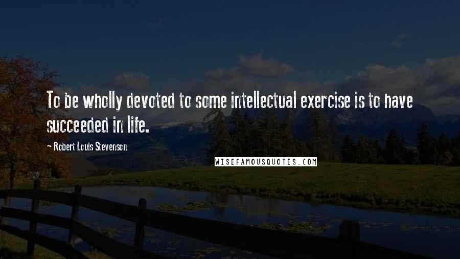 Robert Louis Stevenson Quotes: To be wholly devoted to some intellectual exercise is to have succeeded in life.