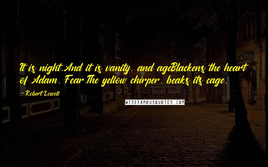 Robert Lowell Quotes: It is night,And it is vanity, and ageBlackens the heart of Adam. Fear,The yellow chirper, beaks its cage.