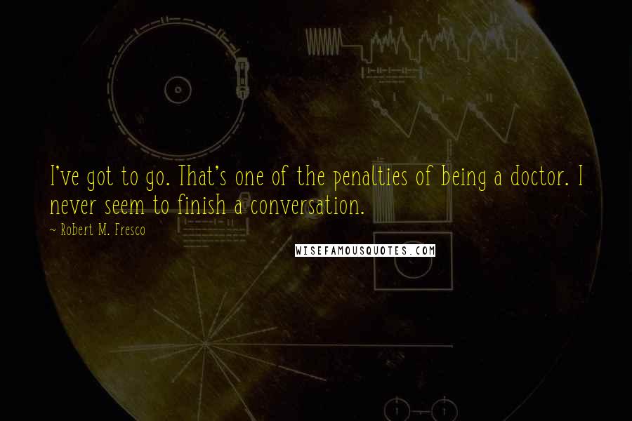 Robert M. Fresco Quotes: I've got to go. That's one of the penalties of being a doctor. I never seem to finish a conversation.