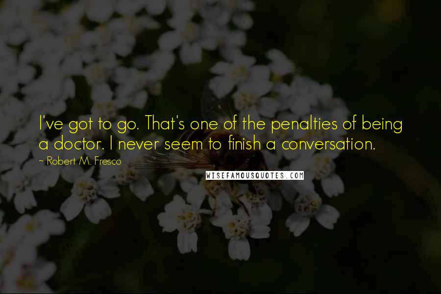 Robert M. Fresco Quotes: I've got to go. That's one of the penalties of being a doctor. I never seem to finish a conversation.