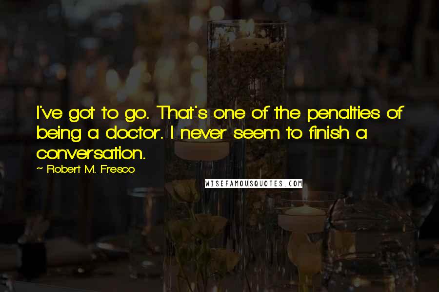 Robert M. Fresco Quotes: I've got to go. That's one of the penalties of being a doctor. I never seem to finish a conversation.