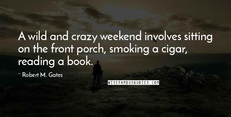 Robert M. Gates Quotes: A wild and crazy weekend involves sitting on the front porch, smoking a cigar, reading a book.