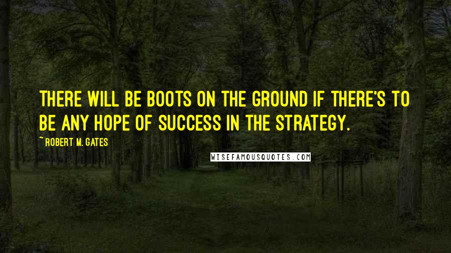 Robert M. Gates Quotes: There will be boots on the ground if there's to be any hope of success in the strategy.