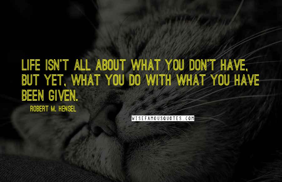 Robert M. Hensel Quotes: Life isn't all about what you don't have, but yet, what you do with what you have been given.