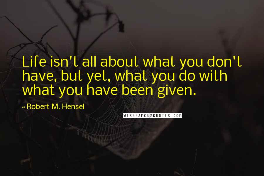 Robert M. Hensel Quotes: Life isn't all about what you don't have, but yet, what you do with what you have been given.