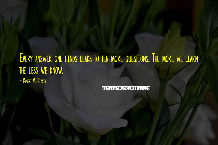 Robert M. Pirsig Quotes: Every answer one finds leads to ten more questions. The more we learn the less we know.