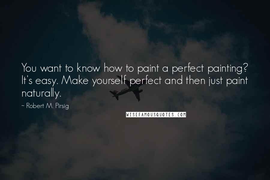 Robert M. Pirsig Quotes: You want to know how to paint a perfect painting? It's easy. Make yourself perfect and then just paint naturally.