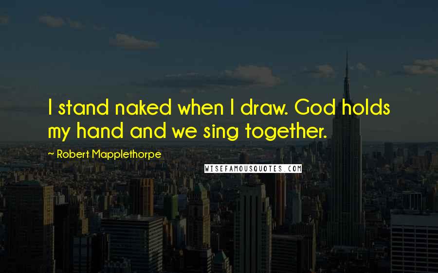 Robert Mapplethorpe Quotes: I stand naked when I draw. God holds my hand and we sing together.