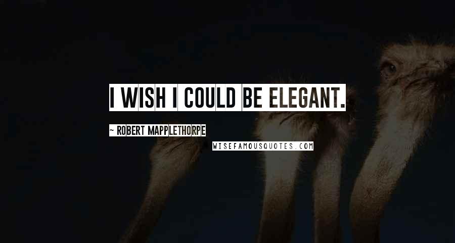 Robert Mapplethorpe Quotes: I wish I could be elegant.